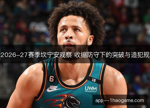 2026-27赛季坎宁安观察 收缩防守下的突破与造犯规